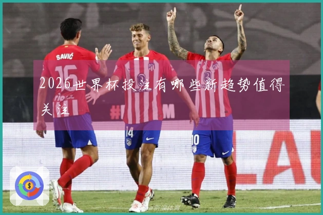 2026世界杯投注有哪些新趋势值得关注