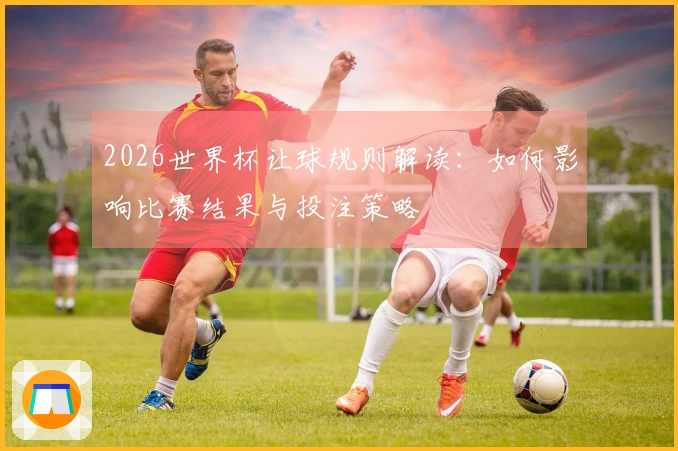 2026世界杯让球规则解读：如何影响比赛结果与投注策略